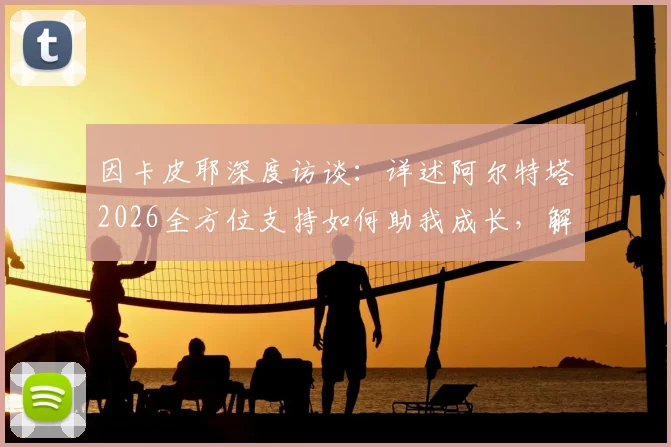 因卡皮耶深度访谈：详述阿尔特塔2026全方位支持如何助我成长，解析顶级主帅对年轻球员的关键帮助