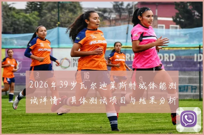 2026年39岁瓦尔迪莱斯特城体能测试详情：具体测试项目与结果分析，未随队训练原因深度探讨，续约前景与状态评估