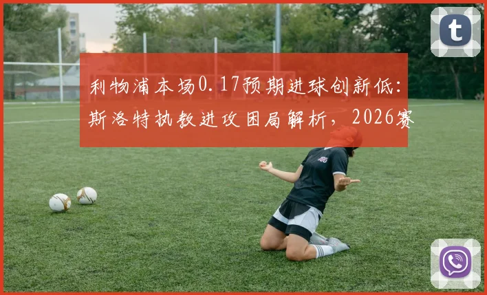 利物浦本场0.17预期进球创新低:斯洛特执教进攻困局解析,2026赛季数据背后的战术隐忧