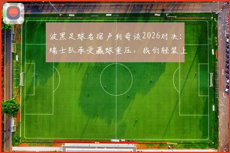 波黑足球名宿卢利奇谈2026对决:瑞士队承受赢球重压,我们轻装上阵拼尽全力