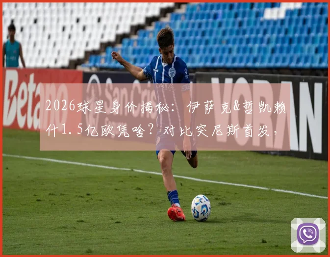 2026球星身价揭秘：伊萨克&哲凯赖什1.5亿欧凭啥？对比突尼斯首发，贵4倍有道理！