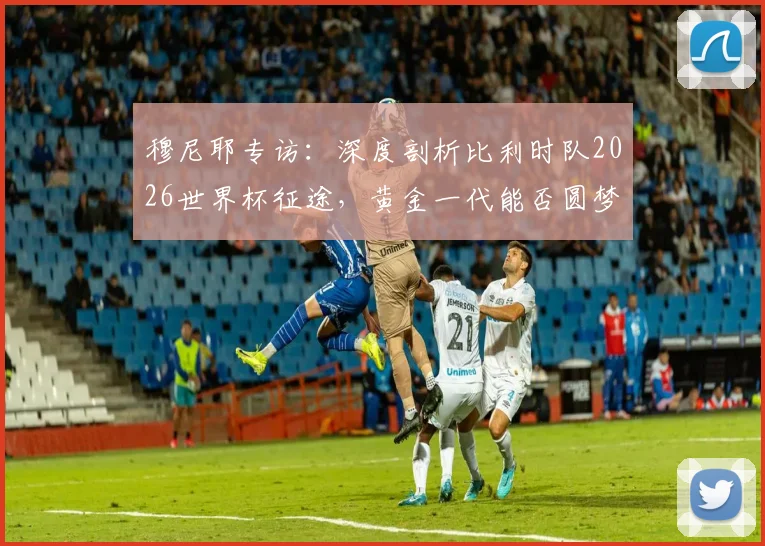 穆尼耶专访:深度剖析比利时队2026世界杯征途,黄金一代能否圆梦冠军?关键因素与前景预测