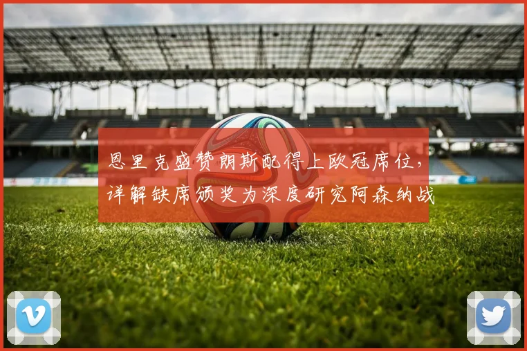 恩里克盛赞朗斯配得上欧冠席位，详解缺席颁奖为深度研究阿森纳战术，2026赛季欧冠前瞻分析