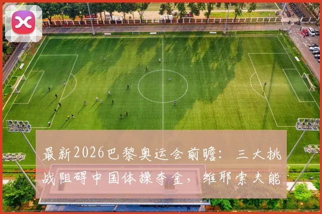 最新2026巴黎奥运会前瞻:三大挑战阻碍中国体操夺金,维耶索夫能否冲击全能王?