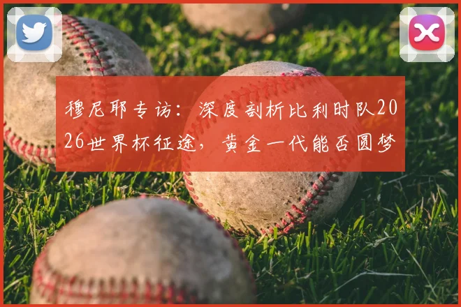 穆尼耶专访:深度剖析比利时队2026世界杯征途,黄金一代能否圆梦冠军?关键因素与前景预测
