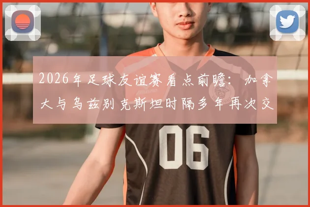2026年足球友谊赛看点前瞻：加拿大与乌兹别克斯坦时隔多年再次交锋，戴维斯缺席有何影响