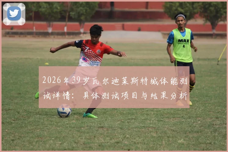 2026年39岁瓦尔迪莱斯特城体能测试详情：具体测试项目与结果分析，未随队训练原因深度探讨，续约前景与状态评估