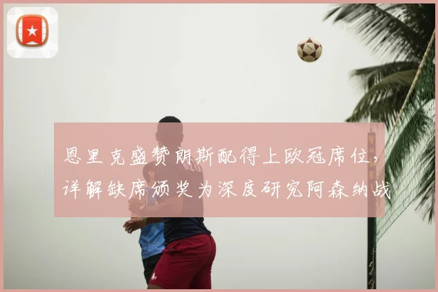恩里克盛赞朗斯配得上欧冠席位，详解缺席颁奖为深度研究阿森纳战术，2026赛季欧冠前瞻分析