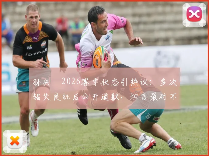 孙兴慜2026赛季状态引热议：多次错失良机后公开道歉，坦言最对不起队友并承诺调整