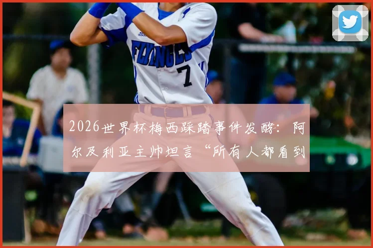 2026世界杯梅西踩踏事件发酵:阿尔及利亚主帅坦言“所有人都看到了”却避谈细节,事件后续与各方反应深度追踪