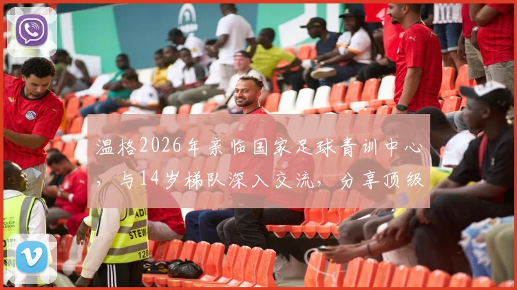 温格2026年亲临国家足球青训中心,与14岁梯队深入交流,分享顶级青训核心经验与具体建议