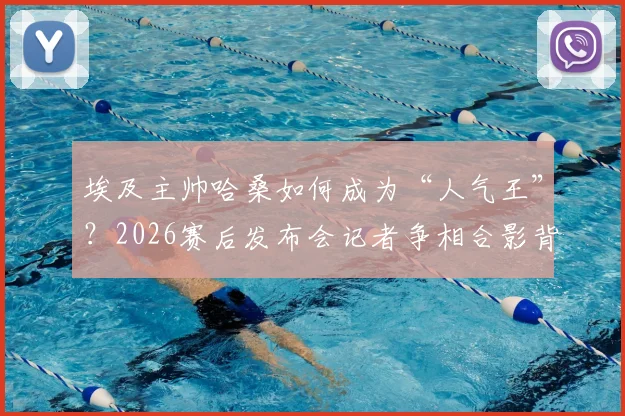 埃及主帅哈桑如何成为“人气王”？2026赛后发布会记者争相合影背后的故事
