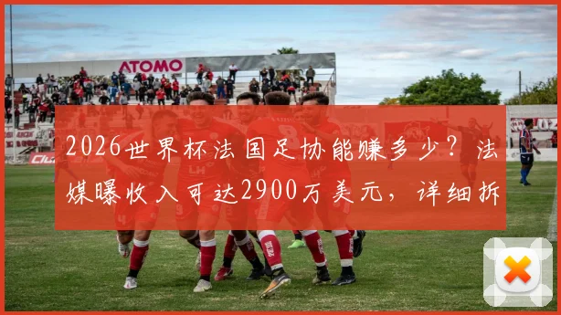 2026世界杯法国足协能赚多少?法媒曝收入可达2900万美元,详细拆解资金构成与分配流向