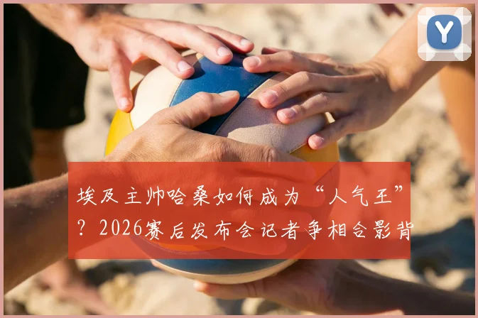埃及主帅哈桑如何成为“人气王”？2026赛后发布会记者争相合影背后的故事