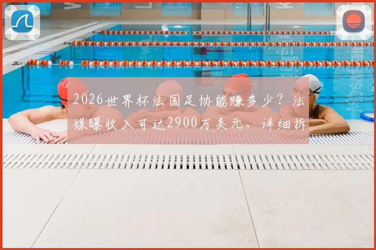 2026世界杯法国足协能赚多少?法媒曝收入可达2900万美元,详细拆解资金构成与分配流向