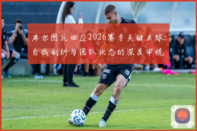 库尔图瓦回应2026赛季关键丢球:自我剖析与团队状态的深度审视