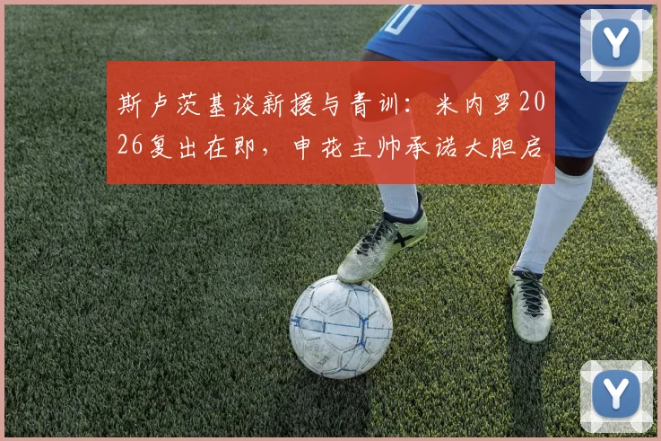 斯卢茨基谈新援与青训：米内罗2026复出在即，申花主帅承诺大胆启用年轻人