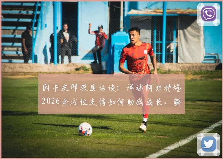 因卡皮耶深度访谈:详述阿尔特塔2026全方位支持如何助我成长,解析顶级主帅对年轻球员的关键帮助