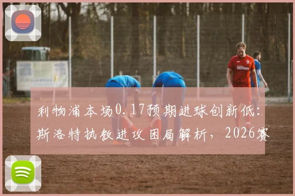 利物浦本场0.17预期进球创新低:斯洛特执教进攻困局解析,2026赛季数据背后的战术隐忧