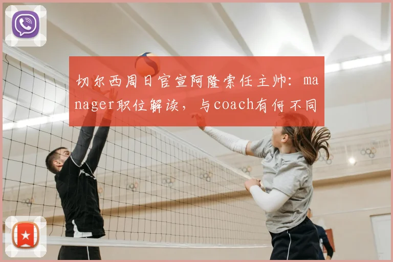 切尔西周日官宣阿隆索任主帅：manager职位解读，与coach有何不同及对球队影响分析