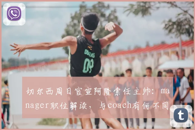 切尔西周日官宣阿隆索任主帅：manager职位解读，与coach有何不同及对球队影响分析