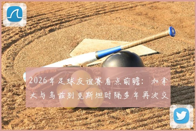 2026年足球友谊赛看点前瞻：加拿大与乌兹别克斯坦时隔多年再次交锋，戴维斯缺席有何影响