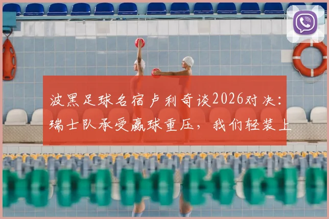 波黑足球名宿卢利奇谈2026对决：瑞士队承受赢球重压，我们轻装上阵拼尽全力