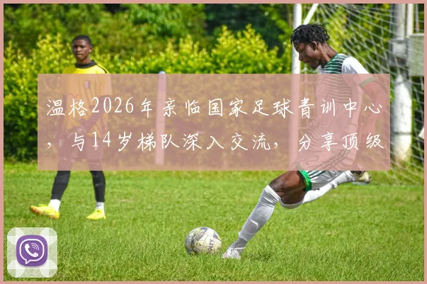 温格2026年亲临国家足球青训中心，与14岁梯队深入交流，分享顶级青训核心经验与具体建议