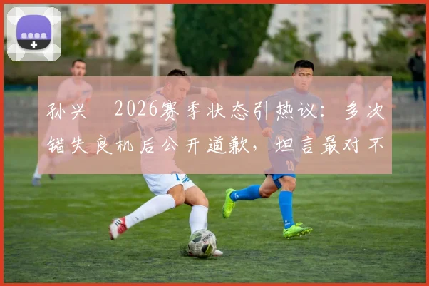 孙兴慜2026赛季状态引热议：多次错失良机后公开道歉，坦言最对不起队友并承诺调整