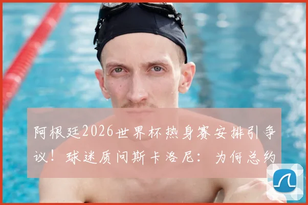 阿根廷2026世界杯热身赛安排引争议!球迷质问斯卡洛尼:为何总约战三流球队?深度剖析背后三大原因