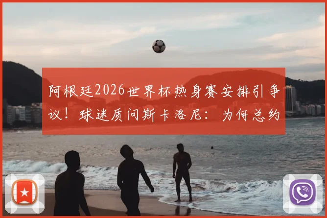 阿根廷2026世界杯热身赛安排引争议！球迷质问斯卡洛尼：为何总约战三流球队？深度剖析背后三大原因